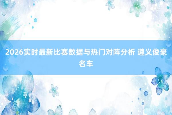 2026实时最新比赛数据与热门对阵分析 遵义俊豪名车