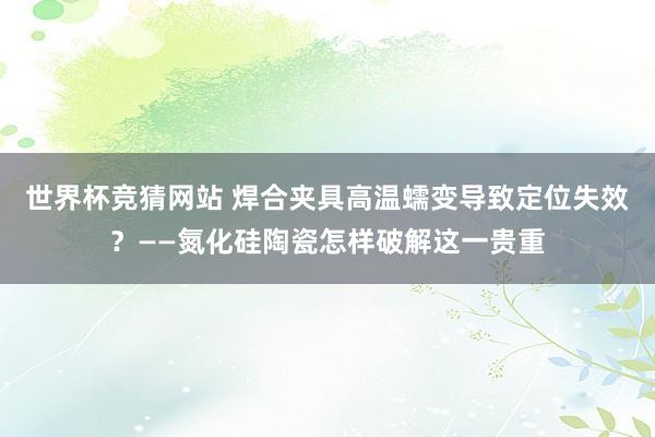 世界杯竞猜网站 焊合夹具高温蠕变导致定位失效?——氮化硅陶瓷怎样破解这一贵重