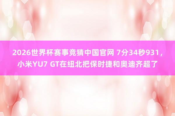 2026世界杯赛事竞猜中国官网 7分34秒931,小米YU7 GT在纽北把保时捷和奥迪齐超了