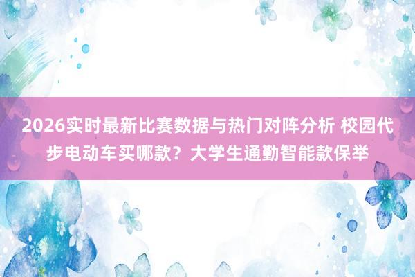2026实时最新比赛数据与热门对阵分析 校园代步电动车买哪款?大学生通勤智能款保举