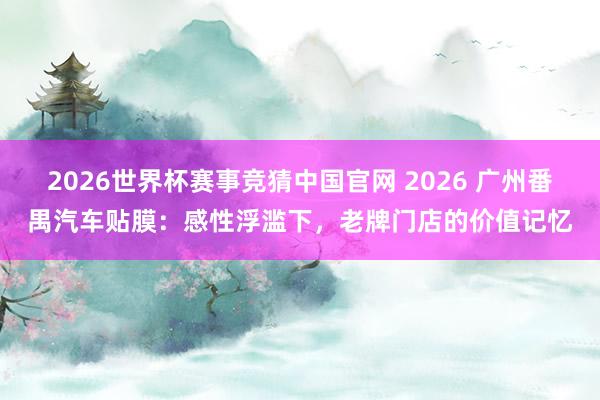 2026世界杯赛事竞猜中国官网 2026 广州番禺汽车贴膜:感性浮滥下,老牌门店的价值记忆