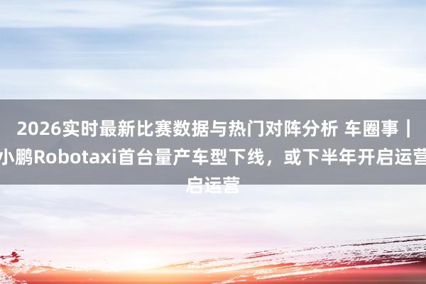 2026实时最新比赛数据与热门对阵分析 车圈事|小鹏Robotaxi首台量产车型下线,或下半年开启运营