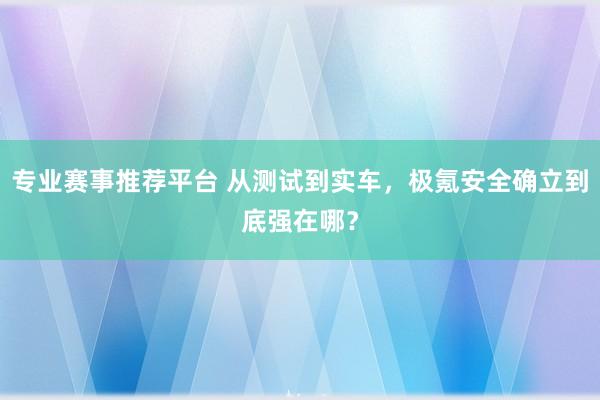 专业赛事推荐平台 从测试到实车,极氪安全确立到底强在哪?