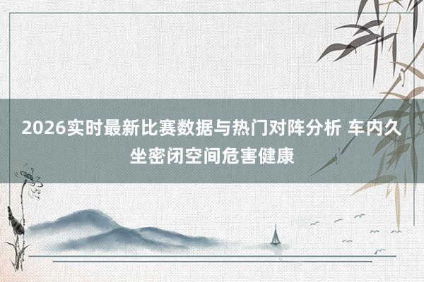 2026实时最新比赛数据与热门对阵分析 车内久坐密闭空间危害健康