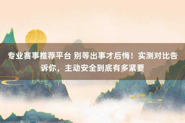 专业赛事推荐平台 别等出事才后悔!实测对比告诉你,主动安全到底有多紧要