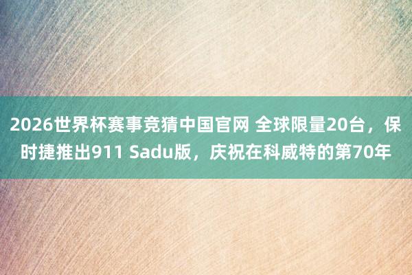 2026世界杯赛事竞猜中国官网 全球限量20台,保时捷推出911 Sadu版,庆祝在科威特的第70年