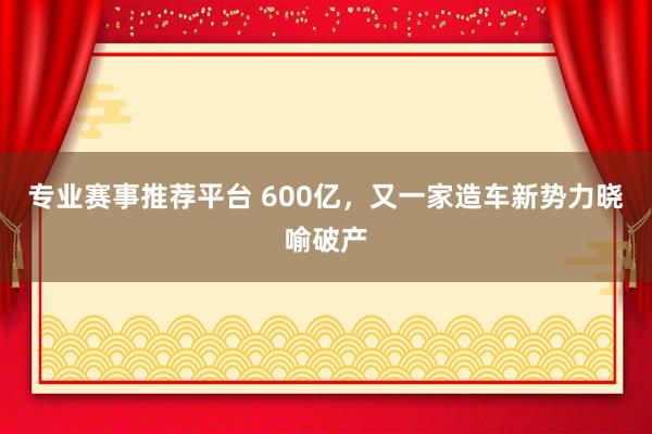 专业赛事推荐平台 600亿,又一家造车新势力晓喻破产