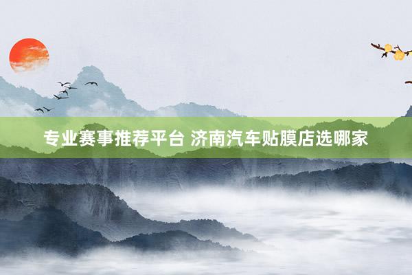 专业赛事推荐平台 济南汽车贴膜店选哪家