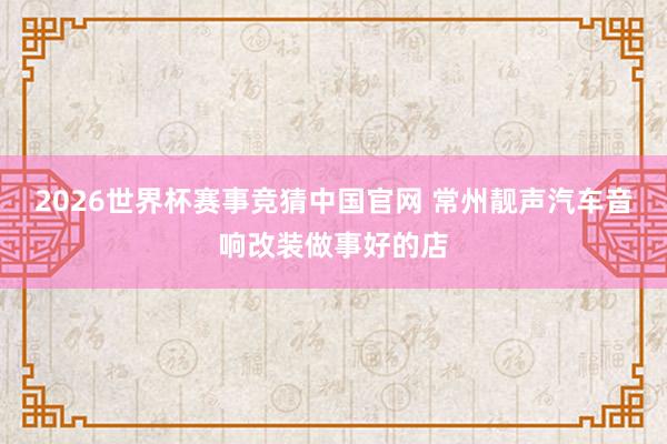 2026世界杯赛事竞猜中国官网 常州靓声汽车音响改装做事好的店