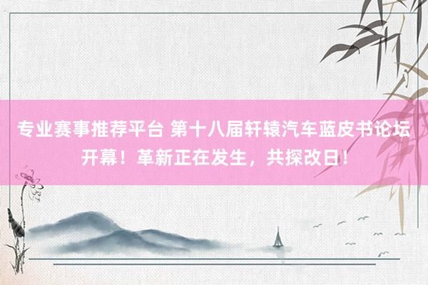专业赛事推荐平台 第十八届轩辕汽车蓝皮书论坛开幕!革新正在发生,共探改日!