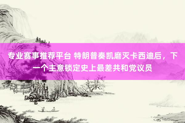 专业赛事推荐平台 特朗普奏凯磨灭卡西迪后,下一个主意锁定史上最差共和党议员