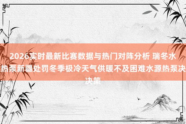 2026实时最新比赛数据与热门对阵分析 瑞冬水源热泵新疆处罚冬季极冷天气供暖不及困难水源热泵决策
