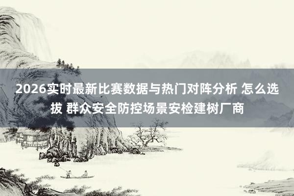 2026实时最新比赛数据与热门对阵分析 怎么选拔 群众安全防控场景安检建树厂商