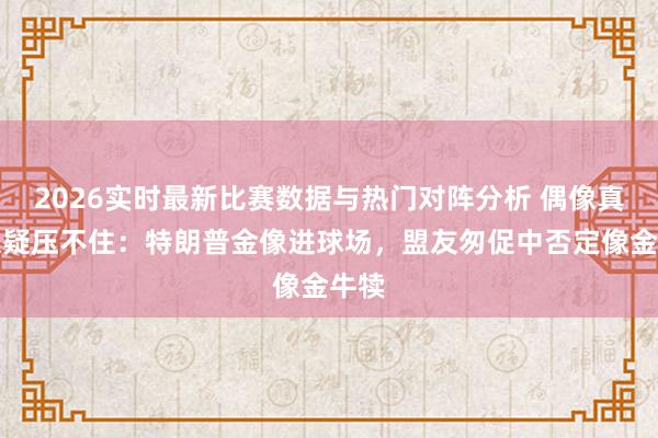 2026实时最新比赛数据与热门对阵分析 偶像真贵嫌疑压不住:特朗普金像进球场,盟友匆促中否定像金牛犊
