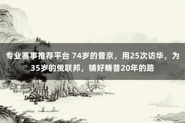 专业赛事推荐平台 74岁的普京,用25次访华,为35岁的俄联邦,铺好畴昔20年的路