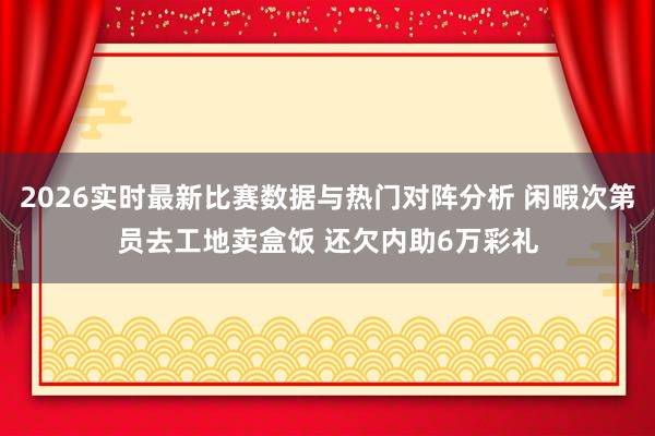 2026实时最新比赛数据与热门对阵分析 闲暇次第员去工地卖盒饭 还欠内助6万彩礼