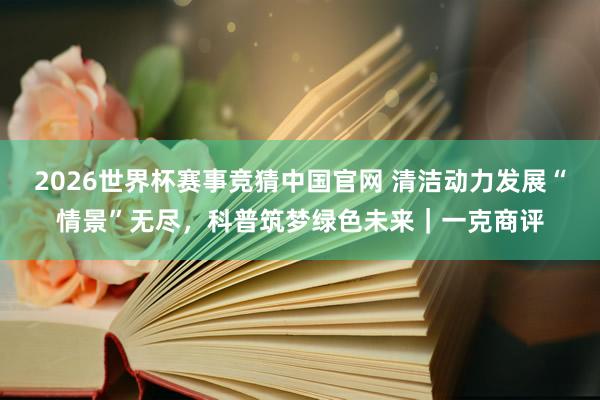 2026世界杯赛事竞猜中国官网 清洁动力发展“情景”无尽,科普筑梦绿色未来|一克商评
