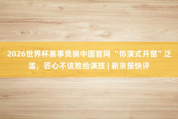 2026世界杯赛事竞猜中国官网 “饰演式开窑”泛滥,匠心不该败给演技 | 新京报快评