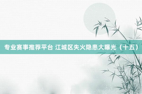 专业赛事推荐平台 江城区失火隐患大曝光(十五)