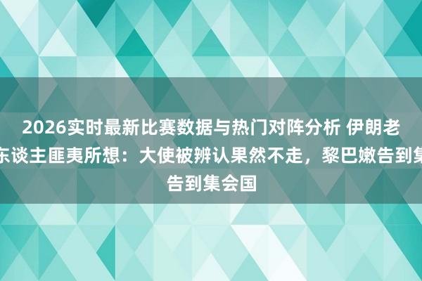 2026实时最新比赛数据与热门对阵分析 伊朗老是让东谈主匪夷所想:大使被辨认果然不走,黎巴嫩告到集会国