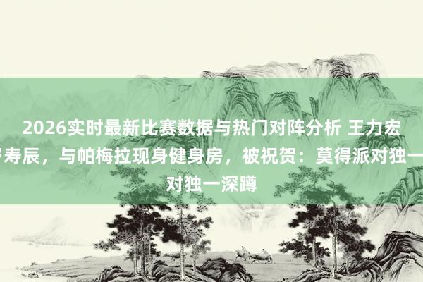 2026实时最新比赛数据与热门对阵分析 王力宏50岁寿辰，与帕梅拉现身健身房，被祝贺：莫得派对独一深蹲