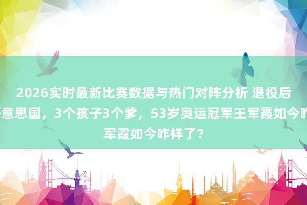 2026实时最新比赛数据与热门对阵分析 退役后移居好意思国,3个孩子3个爹,53岁奥运冠军王军霞如今咋样了?