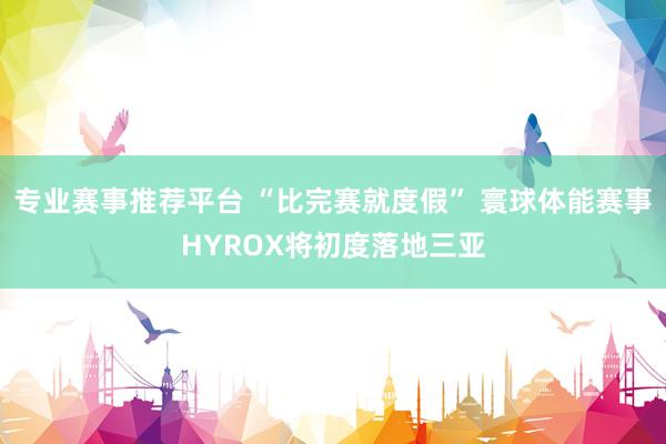 专业赛事推荐平台 “比完赛就度假” 寰球体能赛事HYROX将初度落地三亚