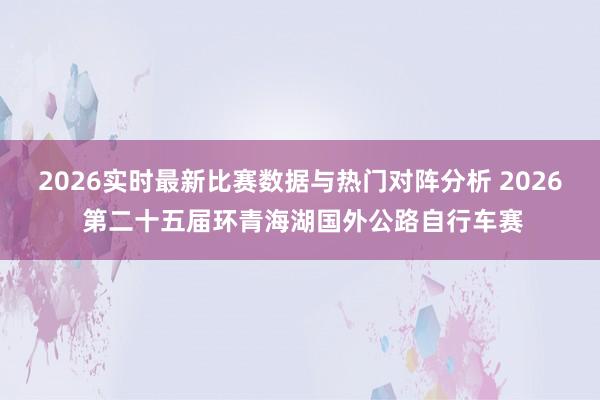 2026实时最新比赛数据与热门对阵分析 2026 第二十五届环青海湖国外公路自行车赛