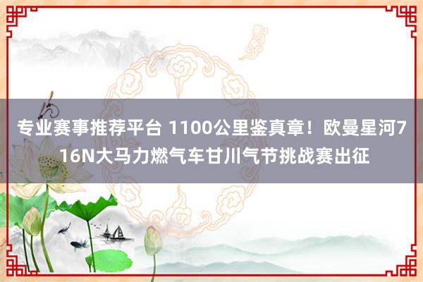 专业赛事推荐平台 1100公里鉴真章!欧曼星河7 16N大马力燃气车甘川气节挑战赛出征
