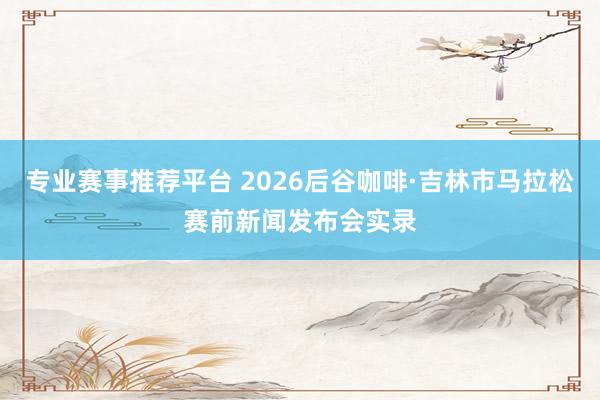 专业赛事推荐平台 2026后谷咖啡·吉林市马拉松赛前新闻发布会实录