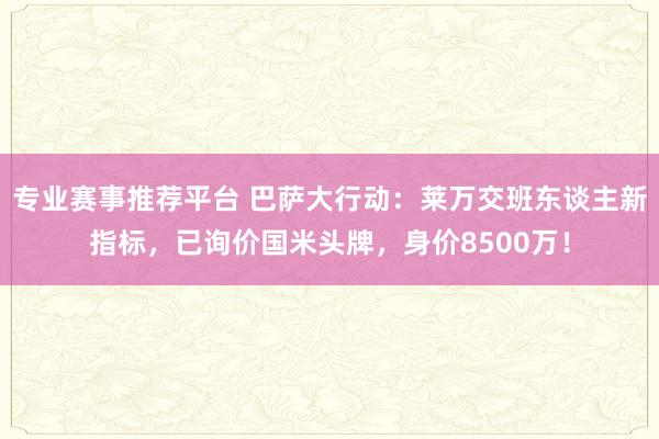 专业赛事推荐平台 巴萨大行动:莱万交班东谈主新指标,已询价国米头牌,身价8500万!
