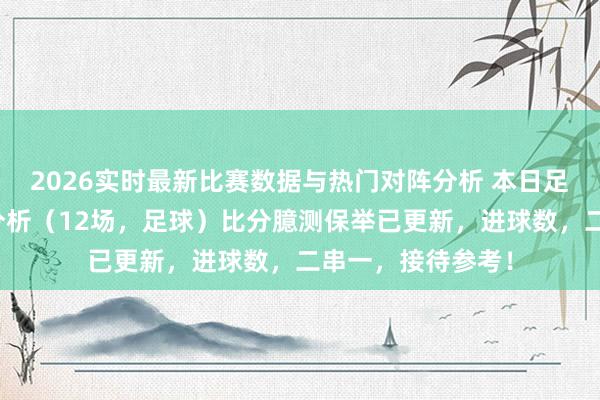 2026实时最新比赛数据与热门对阵分析 本日足球最新竞彩保举分析(12场,足球)比分臆测保举已更新,进球数,二串一,接待参考!