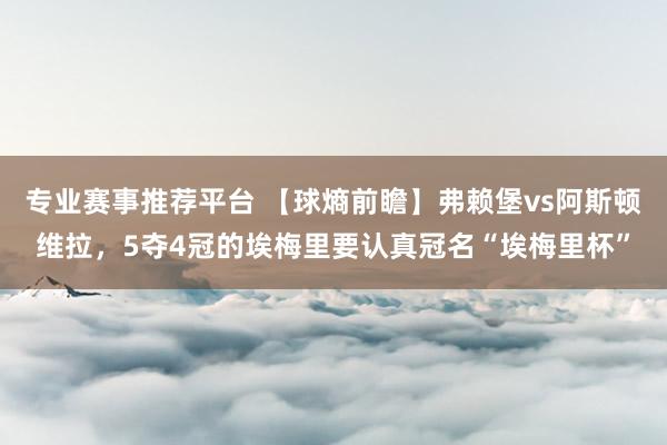 专业赛事推荐平台 【球熵前瞻】弗赖堡vs阿斯顿维拉，5夺4冠的埃梅里要认真冠名“埃梅里杯”