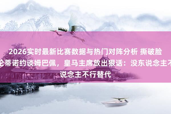 2026实时最新比赛数据与热门对阵分析 撕破脸!弗洛伦蒂诺约谈姆巴佩,皇马主席放出狠话:没东说念主不行替代