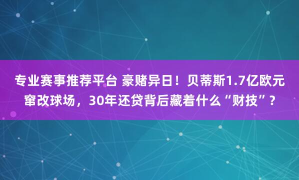 专业赛事推荐平台 豪赌异日!贝蒂斯1.7亿欧元窜改球场,30年还贷背后藏着什么“财技”?