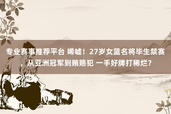 专业赛事推荐平台 唏嘘!27岁女篮名将毕生禁赛,从亚洲冠军到贿赂犯 一手好牌打稀烂?