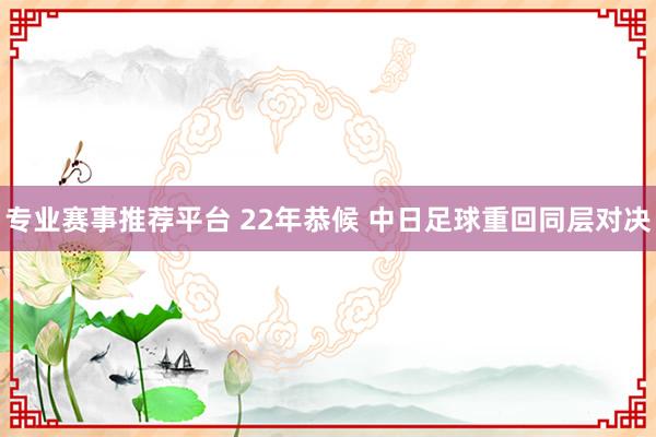 专业赛事推荐平台 22年恭候 中日足球重回同层对决