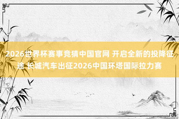 2026世界杯赛事竞猜中国官网 开启全新的投降征途 长城汽车出征2026中国环塔国际拉力赛