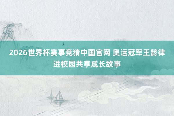 2026世界杯赛事竞猜中国官网 奥运冠军王懿律进校园共享成长故事