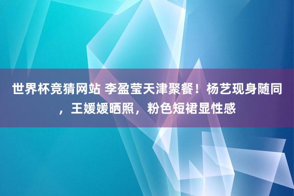 世界杯竞猜网站 李盈莹天津聚餐!杨艺现身随同,王媛媛晒照,粉色短裙显性感