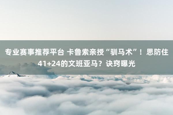 专业赛事推荐平台 卡鲁索亲授“驯马术”!思防住41+24的文班亚马?诀窍曝光