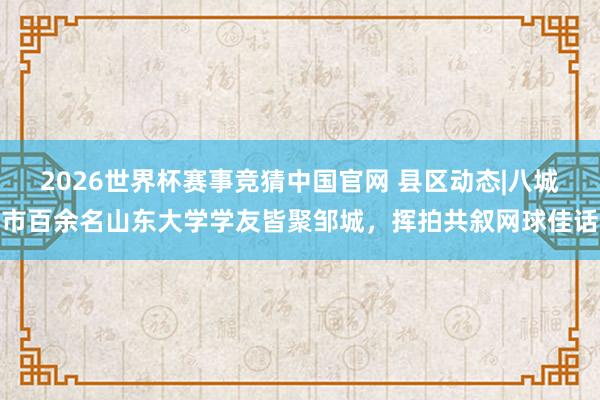 2026世界杯赛事竞猜中国官网 县区动态|八城市百余名山东大学学友皆聚邹城,挥拍共叙网球佳话