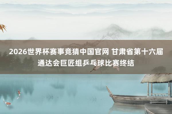 2026世界杯赛事竞猜中国官网 甘肃省第十六届通达会巨匠组乒乓球比赛终结
