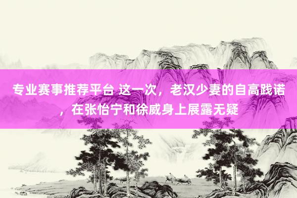 专业赛事推荐平台 这一次,老汉少妻的自高践诺,在张怡宁和徐威身上展露无疑