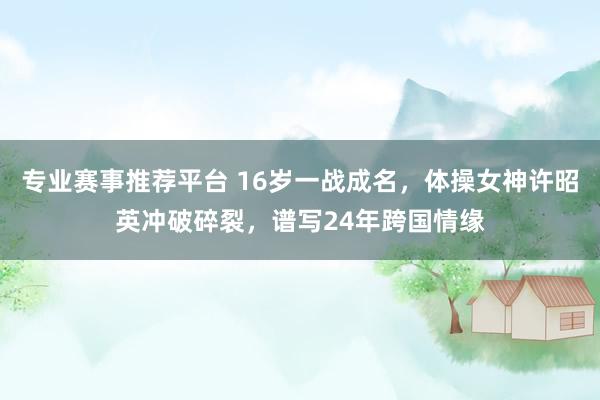 专业赛事推荐平台 16岁一战成名,体操女神许昭英冲破碎裂,谱写24年跨国情缘