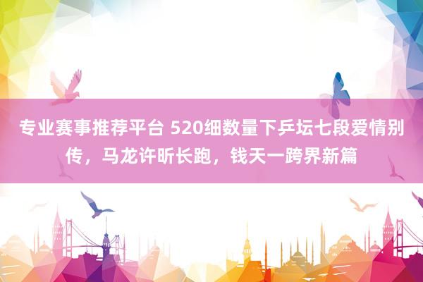 专业赛事推荐平台 520细数量下乒坛七段爱情别传,马龙许昕长跑,钱天一跨界新篇