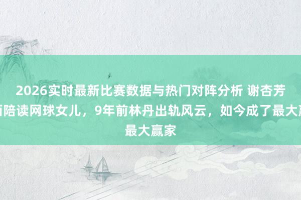 2026实时最新比赛数据与热门对阵分析 谢杏芳赴西陪读网球女儿,9年前林丹出轨风云,如今成了最大赢家
