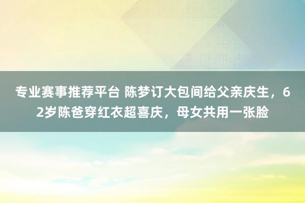 专业赛事推荐平台 陈梦订大包间给父亲庆生,62岁陈爸穿红衣超喜庆,母女共用一张脸