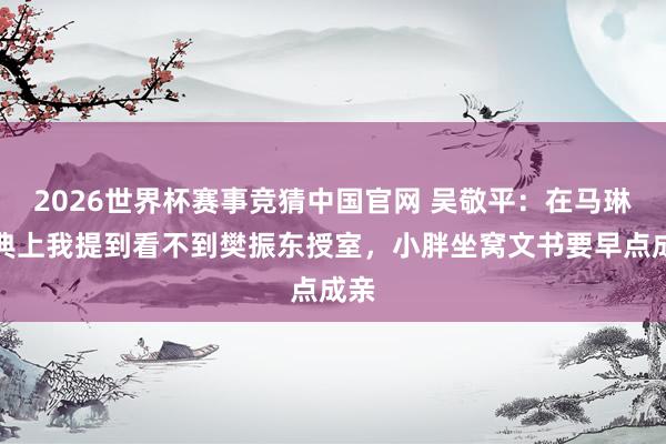2026世界杯赛事竞猜中国官网 吴敬平:在马琳婚典上我提到看不到樊振东授室,小胖坐窝文书要早点成亲