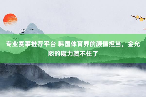 专业赛事推荐平台 韩国体育界的颜值担当,金允熙的魔力藏不住了